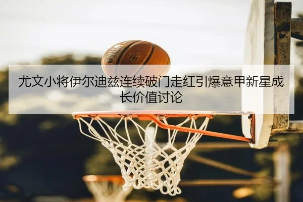 尤文小将伊尔迪兹连续破门走红引爆意甲新星成长价值讨论
