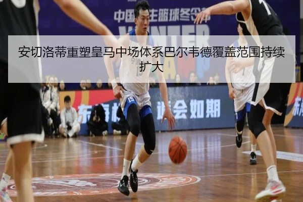 安切洛蒂重塑皇马中场体系巴尔韦德覆盖范围持续扩大